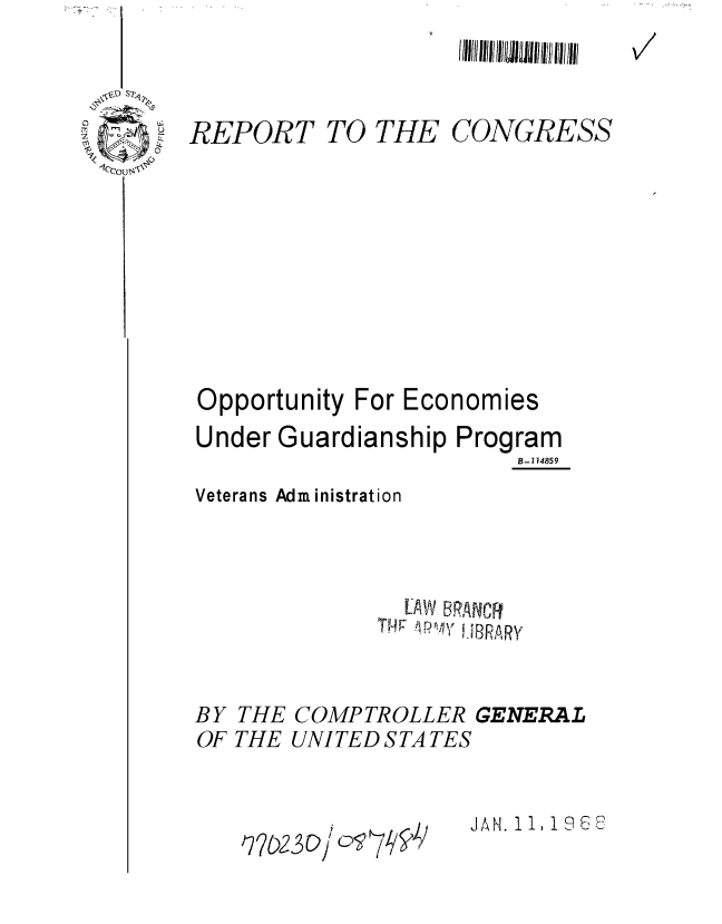 handle is hein.gao/gaobaaebd0001 and id is 1 raw text is: 
I 11111/11111 /IIIL~IllflhI /iii! 1(1//111


REPORT TO THE CONGRESS









Opportunity For Economies


Under Guardianship


Program
     B-7 14859


Veterans Administration



                  [AW BRANCFR
               THW P~ HBRARY


BY THE COMPTROLLER GENERAL
OF THE UNITED S TA TES


JAH. 1 1!9


V7


