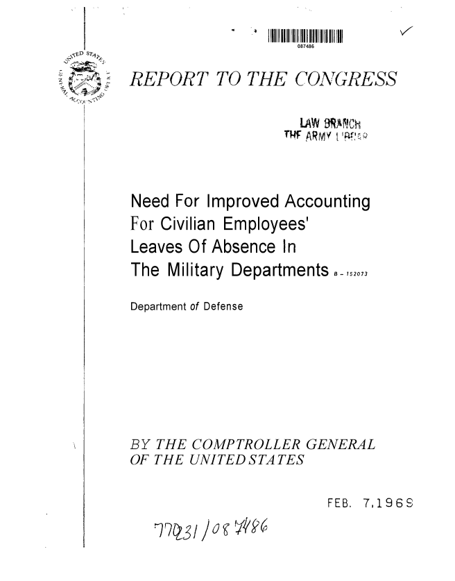 handle is hein.gao/gaobaaebf0001 and id is 1 raw text is: 
                    087486

REPORT TO THE CONGRESS

                    LAW 9W!CN
                  NI ARMYtnti


Need For Improved Accounting


For Civilian


Employees'


Leaves Of Absence In


The Military


Departments -, 152073


Department of Defense






BY THE COMPTROLLER GENERAL
OF THE UNITED STATES


FEB. 7,1968


1Cr01 .~\


) j g V k6


STQSi


