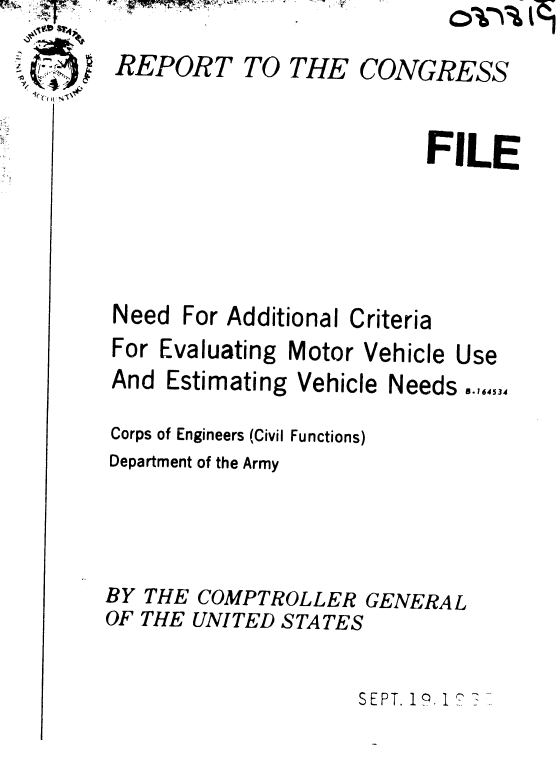 handle is hein.gao/gaobaaecb0001 and id is 1 raw text is:    ~?4?
.? ~


~;,


REPORT


TO THE


CONGRESS


FILE


Need For Additional (
For Evaluating Motor


And Estimating


Vehicle


*riteria
Vehicle


Corps of Engineers (Civil Functions)
Department of the Army



BY THE COMPTROLLER GENERAL
OF THE UNITED STATES

                     SEPT. 19 1? 7


Needs .,,,4,,


Use



