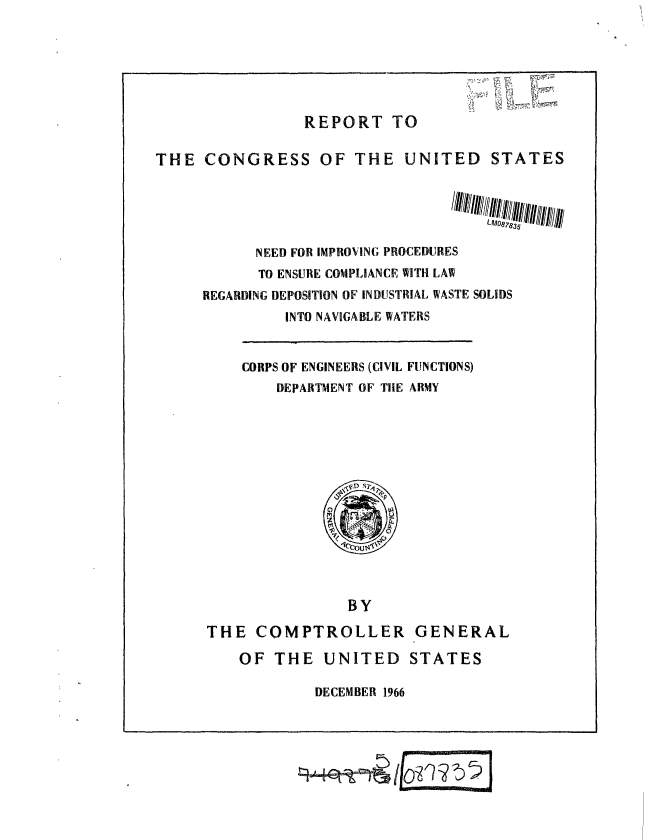 handle is hein.gao/gaobaaecm0001 and id is 1 raw text is: 






                 REPORT TO

THE CONGRESS OF THE UNITED STATES





           NEED FOR IMPROVING PROCEDURES
           TO ENSURE COMPLIANCE WITH LAW
     REGARDING DEPOSITION OF INDUSTRIAL WASTE SOLIDS
              INTO NAVIGABLE WATERS


CORPS OF ENGINEERS (CIVIL FUNCTIONS)
    DEPARTMENT OF THE ARMY


                BY

THE COMPTROLLER GENERAL

    OF THE UNITED STATES

            DECEMBER 1966


