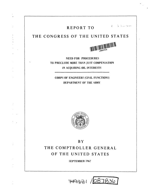 handle is hein.gao/gaobaaecn0001 and id is 1 raw text is: 





REPORT TO


THE CONGRESS OF THE UNITED STATES




               NEED FOR PROCEDURES
        TO PRECLUDE MORE THAN JUST COMPENSATION
             IN ACQUIRING OIL INTERESTS


CORPS OF ENGINEERS (CIVIL FUNCTIONS)
    DEPARTMENT OF THE ARMY


               BY
THE COMPTROLLER GENERAL
   OF THE UNITED STATES


SEPTEMBER 1967


(o


'I-*Rzi-41



