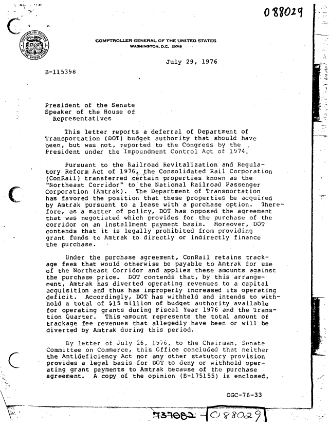 handle is hein.gao/gaobaaedv0001 and id is 1 raw text is: 




                   COMPTROLLER GENERAL OF THE UNITEO STATES
                             WASHINGTON, D.C. 20848
                                      July 29, 1976
      B-l15398




      President of the Senate
      Speaker of the House of
        Representatives

           This letter reports a deferral of Department of
      Transportation (DOT) budget authority that should have
      been, but was not, reported to the Congress by the
      President under the Impoundment Control Act of 1974.

           Pursuant to the Railroad Revitalization and Regula-
      tory Reform Act of 1976, yhe Consolidated Rail Corporation
      (ConRail) transferred certain properties known as the
      Northeast Corridor tothe National Railroad Passenger
      Corporation (Amtrak). The Department of Transportation
C     has favored the position that these properties be acquired
      by Amtrak pursuant to a lease with a purchase option. There-
      fore, as a matter of policy, DOT has opposed the agreement
      that was negotiated which provides for the purchase of the
      corridor on an installment payment basis. Moreover, DOT
      contends that it is legally prohibited from providing
      grant funds to Amtrak to directly or indirectly finance
      the purchase.

            Under the purchase agreement, ConRail retains track-
      age fees that would otherwise be payable to Amtrak for use
      of the Northeast Corridor and applies these amounts against
      the purchase price.   DOT contends that, by this arrange-
      ment, Amtrak has diverted operating revenues to a capital
      acquisition and thus has improperly increased its operating
      deficit. Accordingly, DOT has withheld and intends to with-
      hold a total of $15 million of budget authority available
      for operating grants during Fiscal Year 1976 and the Trans-
      tion Quarter. This -amount represents the total amount of
      trackage fee revenues that allegedly have been or will be
      diverted by Amtrak during this period.

            By letter of July 26, 19/6, to the Chairman, Senate
       Committee on Commerce, this Office concluded that neither
       the Antideficiency Act nor any other statutory provision
       provides a legal basis for DOT to deny or withhold oper-
       ating grant payments to Amtrak because of the purchase
       agreement. A copy of the opinion (B-175155) is enclosed.

                                                      OGC-76-33


                                                0 Te~z--


