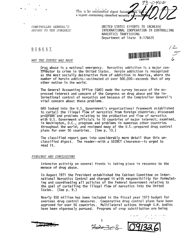 handle is hein.gao/gaobaaeiv0001 and id is 1 raw text is: 

                         This is in unclassified digest furnis  ii nn   f//
                         report containing classified security iiiorma'If .


COMPTROLLER GENERAL'S                   UNITED STATES EFFORTS TO INCREASE
REPORT TO THE CONGRESS                  INTERNATIONAL COOPERATION IN CONTROLLING
                                        NARCOTICS TRAFFICKING
                                        Department of State B-176625


DIGEST


WHY THE SURVEY WAS MADE                                      LM091326

     Drug abuse is a national emergency. Narcotics addiction is a major con-
     't-iiiutor to crime in the United States. Heroin addiction is recognized
     as the most socially destructive form of addiction in America, where the
     number of heroin addicts--estimated at over 500,000--exceeds that of any
     other nation in the world.

     The General Accounting Office (GAO) made the survey because of the ex-
     pressed interest and concern of the Congress on drug abuse and the in-
     ternational control of narcotics and because of the Comptroller General's
     vital concern about these problems.

     GAO looked into the U.S. Government's organizational framework established
     to curtail the illegal fTow of narcotics from foreign-c6fontries; discussed
     programs and problems relating to the production and flow of narcotics
     with U.S. Government officials in 10 countries of major interest; examined,
     in Washington, D.C., programs and problems in numerous other countries
     throughout the world; and reviewed many of the U.S.-prepared drug control
     plans for over 50 countries. (See p. 13.)

     The classified report goes into considerably more detail than this un-
     classified digest. The reader--with a SECRET clearance--is urged to
     read it.


FINDINGS AND CONCLUSIONS

     Intensive activity on several fronts is taking place in response to the
     menace of drug abuse.

     In August 1971 the President established the Cabinet Committee on Inter-
     national Narcotics Control and charged it with responsibility for formulat-
     ing and coordinating all policies of the Federal Government relating to
     the goal of curtailing the illegal flow of narcotics into the United
     States. (See p. 9.)

     Nearly $50 million has been included in the fiscal year 1973 budget for
     overseas drug control measures. Cooperative drug control plans have been
     approved for over 50 countries. Multilateral actions through U.N. bodies
     have been vigorously pursued. Programs of crop substitution are being




                                             A I


