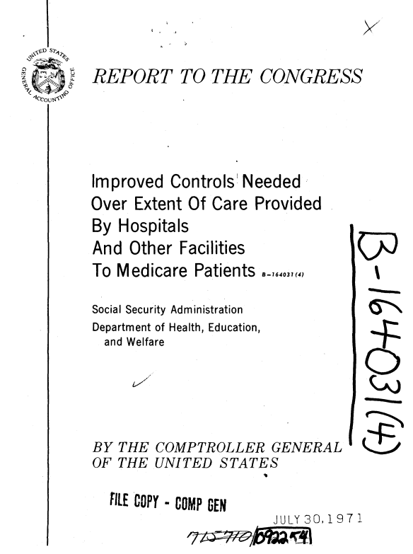 handle is hein.gao/gaobaaekb0001 and id is 1 raw text is: 


REPORT TO THE CONGRESS




Improved Controls' Needed
Over Extent Of Care Provided


By Hospitals
And Other Facilities
To Medicare Patients -164031(4)

Social Security Administration
Department of Health, Education,
  and Welfare




BY THE COMPTROLLER GENERAL
OF THE UNITED STATES


ILE COPY - COMP GEN
                     JULY 30,!97 1



