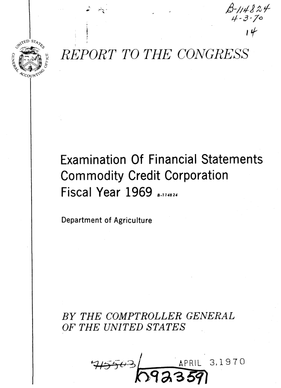 handle is hein.gao/gaobaaelu0001 and id is 1 raw text is: .- :~--~-


REPORT


TO THE


CONGRESS


Examination Of Financial Statements
Commodity Credit Corporation


Fiscal Year 1969


8.114824


Department of Agriculture





BY THE COMPTROLLER GENERAL
OF THE UNITED STATES


3,1970


I  I APRIL


