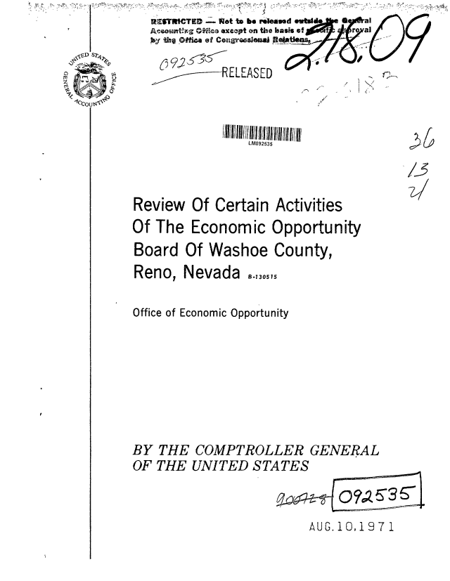 handle is hein.gao/gaobaaens0001 and id is 1 raw text is: 
               LM092535



Review Of Certain Activities
Of The Economic Opportunity
Board Of Washoe County,
Reno, Nevada    -,30,5

Office of Economic Opportunity


BY THE COMPTROLLER GENERAL
OF THE UNITED STATES


AUG. 10,197 1


RESTRICTE - Nt to bo r.ioased *uWmd  a   al
-o--tEg OWO excet on the basis of      r al
I&Y thel ofirA of CoragrWOeuin Be_

p92ELEASED                       .


