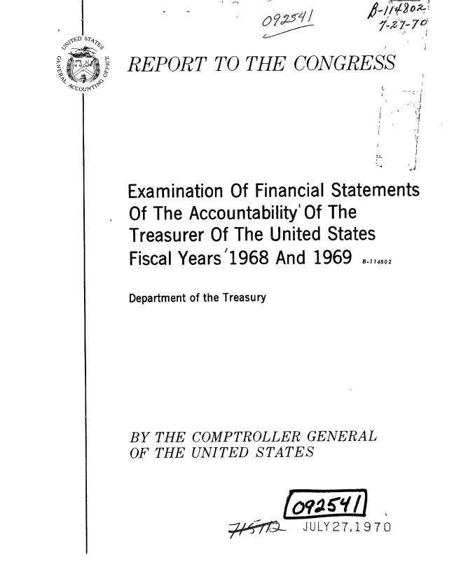 handle is hein.gao/gaobaaeny0001 and id is 1 raw text is: 
REPORT TO THE CONGRESS







Examination Of Financial Statements
Of The Accountability' Of The
Treasurer Of The United States


Fiscal Years '1968


And 1969


Department of the Treasury








BY THE COMPTROLLER GENERAL
OF THE UNITED STATES


JULY 27, 19 70


1oCoul


B-714802


f- l- 4 0
2 'V


100
   W....



