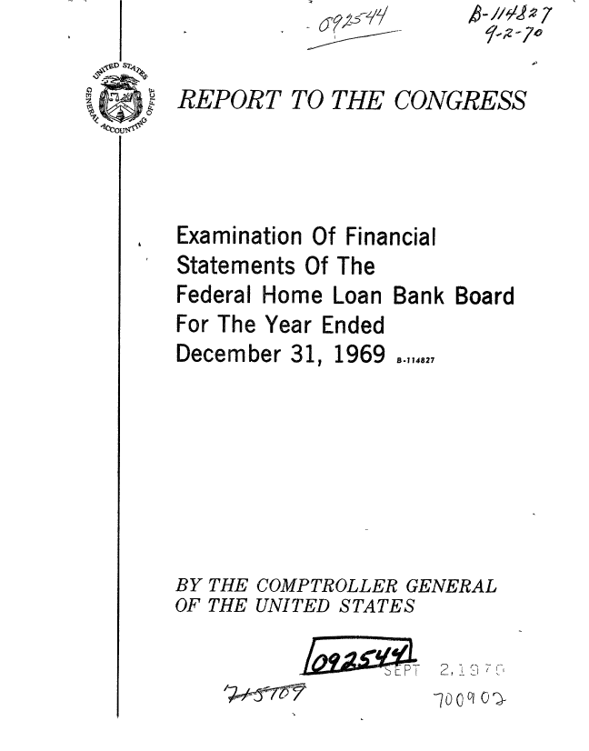 handle is hein.gao/gaobaaeob0001 and id is 1 raw text is: 
0REPORT TO THE


CONGRESS


Examination Of Financial
Statements Of The


Federal


Home Loan Bank Board


For The Year Ended


December 31


1969


B-114827


BY THE COMPTROLLER GENERAL
OF THE UNITED STATES


2,9 7 ',


k-//L~7


r-wwmmn
      - PT


