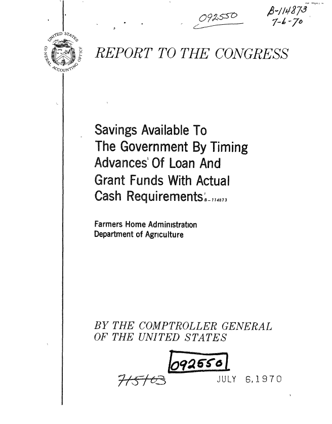 handle is hein.gao/gaobaaeoh0001 and id is 1 raw text is: 


REPOfh





Savings


)T TO THE CONGRESS





Available To


The Government By Timing
Advances' Of Loan And
Grant Funds With Actual
                  r
Cash Requirements_,,.,73

Farmers Home Administration
Department of Agriculture


BY
OF


THE
THE


COMPTROLLER GENERAL
UNITED STATES


Lo7 *1C


JULY 6, 19 7 0


-7


7-'-,  -


