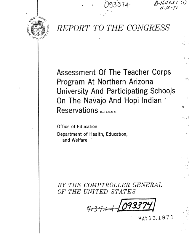 handle is hein.gao/gaobaaern0001 and id is 1 raw text is: O@3374-


&--/S~ -/7/


REPORT TO THE CONGRESS





Assessment Of The Teacher Corps
Program At Northern Arizona
University And Participating Schools
On The Navajo And Hopi Indian
Reservations.._,.640, <,7

Office of Education
Department of Health, Education,
  and Welfare


BY THE COMPTROLLER


GENERAL


OF THE UNITED STATES


MAY 13,19 7 1


