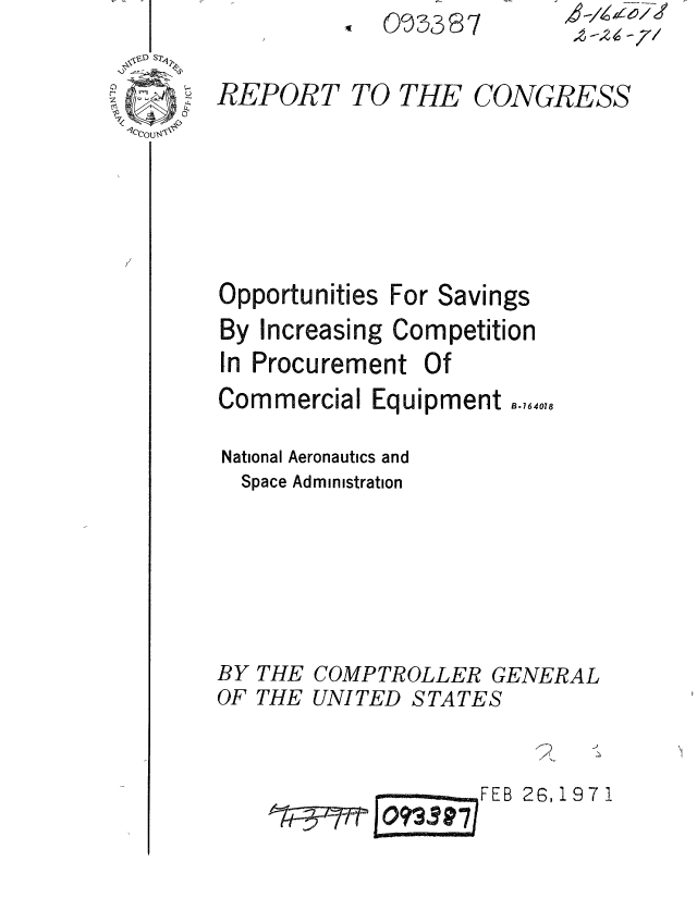 handle is hein.gao/gaobaaesa0001 and id is 1 raw text is: O 9S387


REPORT TO THE CONGRESS


Opportunities


For Savings


By Increasing Competition
In Procurement Of
Commercial Equipment i.,,640

National Aeronautics and
  Space Administration





BY THE COMPTROLLER GENERAL
OF THE UNITED STATES


                      FE 26,197I1


4 zz
W/ - 71


