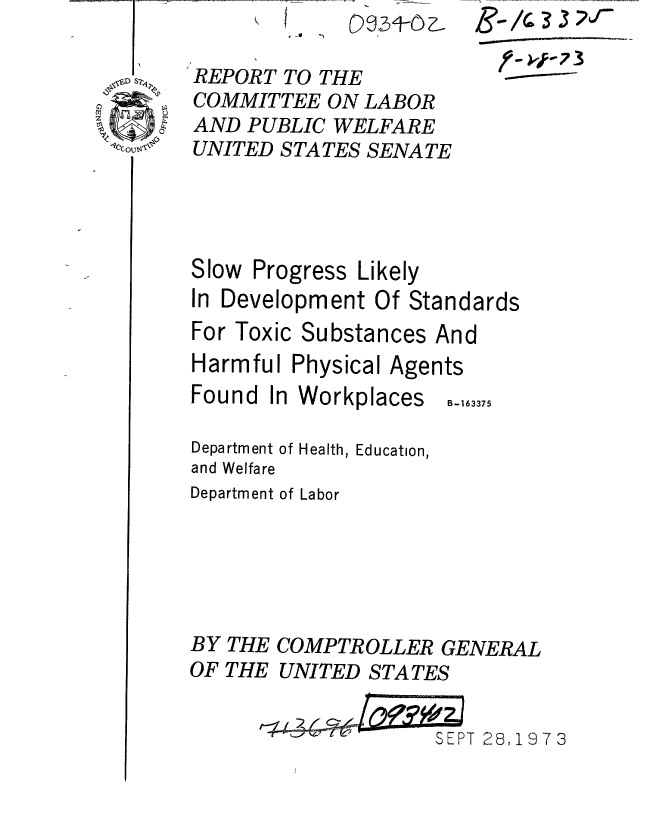 handle is hein.gao/gaobaaesl0001 and id is 1 raw text is: I


REPORT TO THE
COMMITTEE ON LABOR
AND PUBLIC WELFARE
UNITED STATES SENATE


©0 91- ,


Slow Progress Likely
In Development Of Standards
For Toxic Substances And


Harmful


Physical Agents


Found In Workplaces


Department of
and Welfare


Health, Education,


Department of Labor


BY THE
OF THE


COMPTROLLER GENERAL
UNITED STATES


SEPT 28,1973


B-163375


.-   3 12 '3


