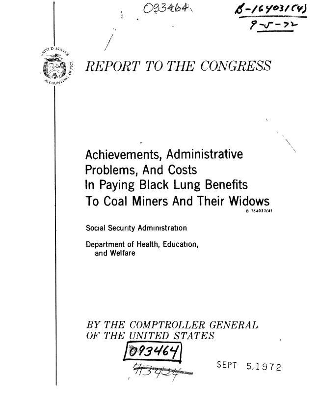handle is hein.gao/gaobaaetm0001 and id is 1 raw text is: 0 346,V


D SP

0£4
()c  m


/
(
/


REPORT


TO THE


CONGRESS


Achievements, Administrative


Problems, And


Costs


In Paying Black Lung Benefits


To Coal


Miners And Their


Widows
   B 164031(4)


Social Security Administration
Department of Health, Education,
  and Welfare


BY THE
OF THE


COMPTROLLER GENERAL
UNITED STATES


SEPT


5,1972


gmm/6* yt03/ r)
   fv.. . 7 .


1    -


