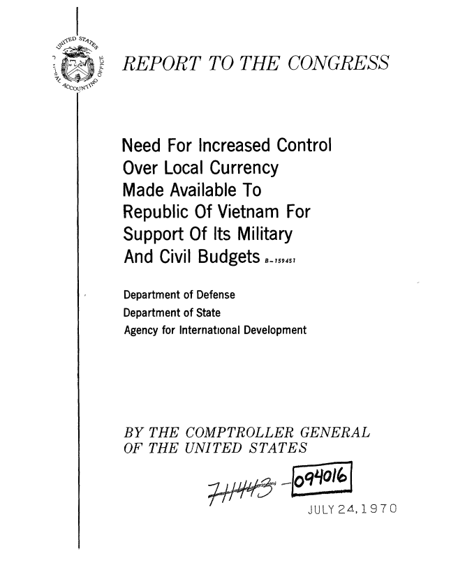 handle is hein.gao/gaobaaeuq0001 and id is 1 raw text is: 

REPORT TO THE CONGRESS



Need For Increased Control
Over Local Currency
Made Available To
Republic Of Vietnam For
Support Of Its Military
And Civil Budgets
Department of Defense
Department of State
Agency for International Development




BY THE COMPTROLLER GENERAL
OF THE UNITED STATES

                       JULY 24, 1970


