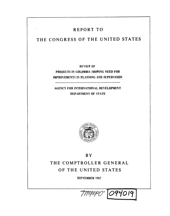handle is hein.gao/gaobaaeut0001 and id is 1 raw text is: 





REPORT TO


THE CONGRESS OF THE UNITED STATES





                  REVIEW OF
        PROJECTS IN COLOMBIA SHOWING NEED FOR
        IMPROVEMENTS IN PLANNING AND SUPERVISION


AGENCY FOR INTERNATIONAL DEVELOPMENT
      DEPARTMENT OF STATE


              BY

THE COMPTROLLER GENERAL


OF THE UNITED STATES

        SEPTEMBER 1967


i~vv~ Jor-lo '7J


