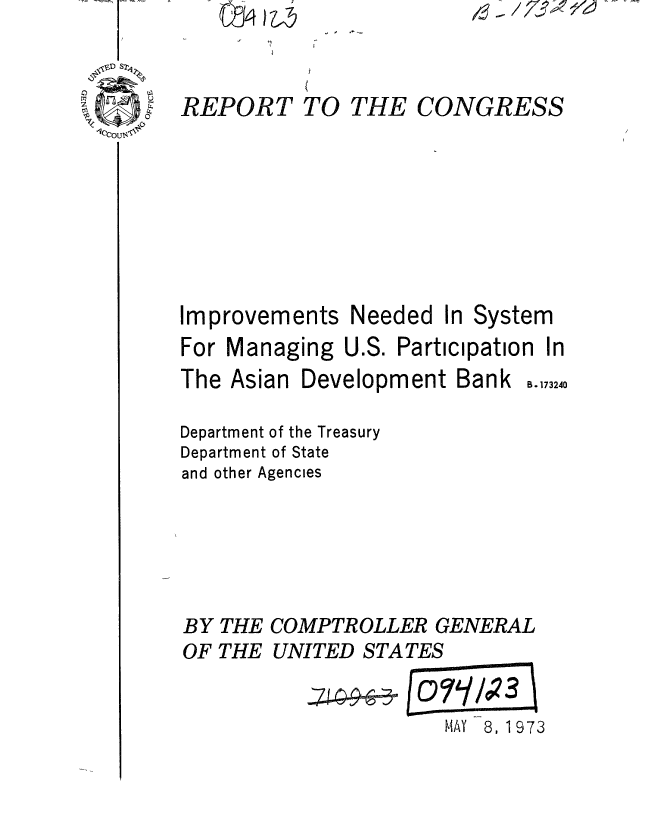 handle is hein.gao/gaobaaexh0001 and id is 1 raw text is: 


REPORT


TO THE CONGRESS


Improvements Needed In


For Managing U.S. Participation In
The Asian Development Bank o.,73,o

Department of the Treasury
Department of State
and other Agencies




BY THE COMPTROLLER GENERAL
OF THE UNITED STATES


                      MAY 8, 1973


System


