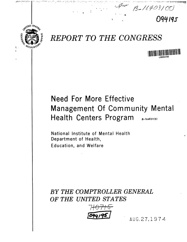 handle is hein.gao/gaobaaezj0001 and id is 1 raw text is: /~- /6~4'9 7 /~J


I . &


REPORT TO THE CONGRESS

                                LM0941I95


Need For More


Effective


Management Of Commu


nity Mental


Health


Centers


Program


National Institute of Mental Health
Department of Health,
Education, and Welfare


BY THE COMPTROLLER GENERAL
OF THE UNITED STATES


AUG.27,1974


B.164031(5)


Oq qq


7+6-7
aii


