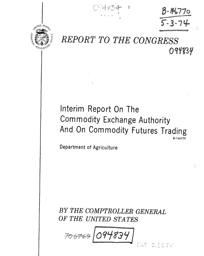 handle is hein.gao/gaobaafcc0001 and id is 1 raw text is: 









Interim Report On The
Commodity Exchange Authority


And On Commodity Futures Tr
Department of Agriculture





BY THE COMPTROLLER GENERAL
OF THE UNITED STATES


ading
  B.146770


2   -
--  I -


THE


CONGRESS


FTOY3 7Y


8-9 7-7o


REPORT TO


