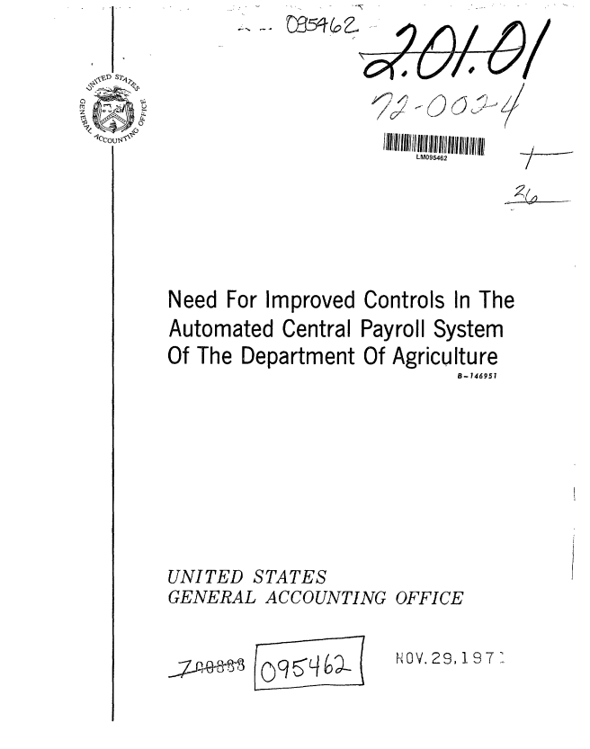 handle is hein.gao/gaobaafdk0001 and id is 1 raw text is: 



cell 4


LM095462


7I-


Need For Improved Controls In The
Automated Central Payroll System
Of The Department Of Agriculture
                            B- 146957


STATES


GENERAL ACCOUNTING


  ~~J4&~0F M 7qL4


OFFICE


NOV. 29,197 7


UNITED


