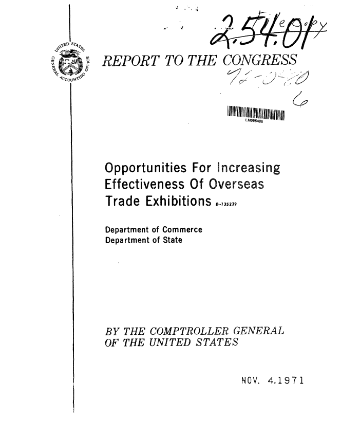 handle is hein.gao/gaobaafei0001 and id is 1 raw text is: I -


IS


REPORT


TO THE CONGRESS


~1 ~
I
I fZ


6


LM095486


Opportunities


For Increasing


Effectiveness Of Overseas


Trade


Exhibitions ,.43,23.


Department of Commerce
Department of State







BY THE COMPTROLLER GENERAL
OF THE UNITED STATES


NOV. 4,1971


      A
    ~~~71
~--



