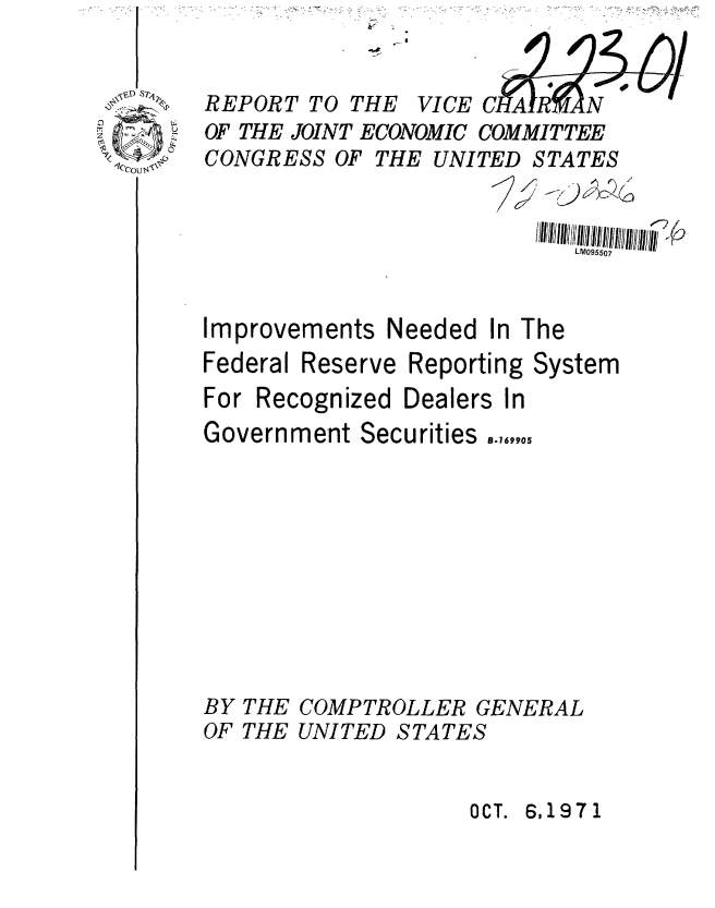 handle is hein.gao/gaobaaffc0001 and id is 1 raw text is: 


REPORT TO


OF THE JOINT ECONOMIC COMMITTEE


CONGRESS OF


Improvements Needed


Federal


In The


Reserve Reporting System


For Recognized


Dealers In


Government Securities .4,90,










BY THE COMPTROLLER GENERAL
OF THE UNITED STATES


OCT. 6,1971


THE UNITED STATES


               LM095507


THE


VI CE C


