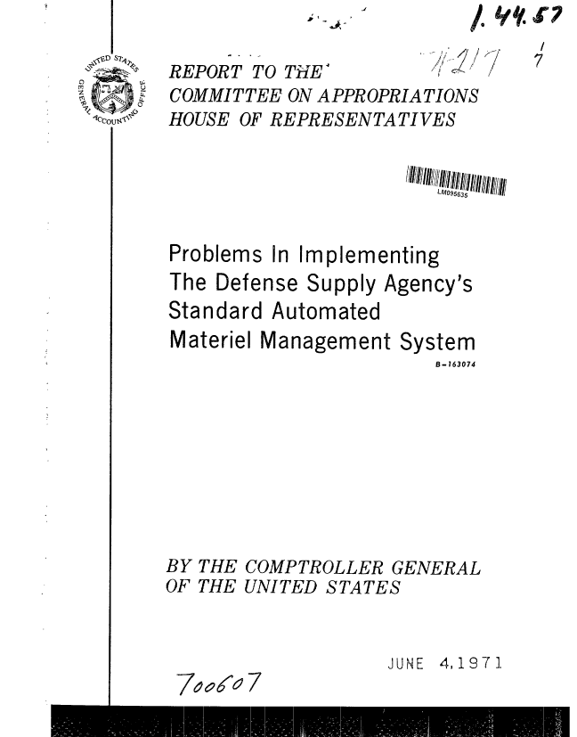handle is hein.gao/gaobaafjr0001 and id is 1 raw text is: p1I


/,4S .r


REPORT TO THE-
COMMITTEE ON APPROPRIATIONS
HOUSE OF REPRESENTATIVES


Problems In Implementing
The Defense Supply Agency's
Standard Automated


Materiel Management Sy


stem
B-163074


BY THE COMPTROLLER GENERAL
OF THE UNITED STATES


                   JUNE 4,1971
 7oaoa 7


