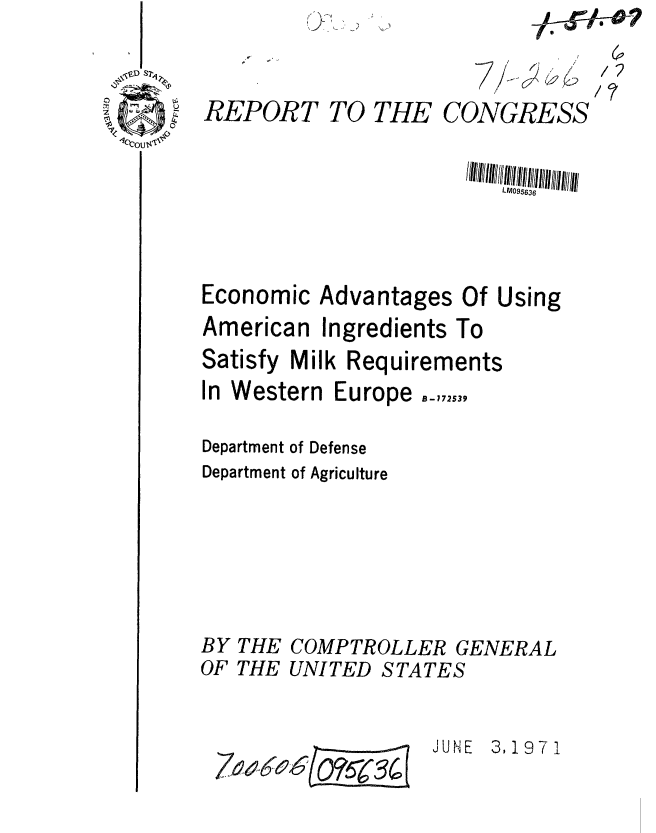 handle is hein.gao/gaobaafjs0001 and id is 1 raw text is: S


REPORT TO THE


CONGRESS


LM095636


Economic Advantages


American


Ingredients


Of Using
To


Satisfy Milk Requirements


In Western


Europe


Department of Defense
Department of Agriculture


BY THE
OF THE


COMPTROLLER GENERAL
UNITED STATES


7,94 06(Ors (34 (


JUNE 3,197 I


/2


B-172539



