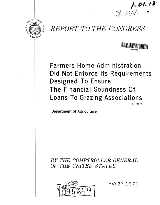 handle is hein.gao/gaobaafke0001 and id is 1 raw text is: ~A- -/v/3


'-7,  /
   624 ~2 i/f


REPORT


TO THE


CONGRESS


LM095649


Farmers


Home Administration


Did Not Enforce Its


Designed


Requirements


To Ensure


The Financial


Loans


Soundness Of


To Grazing Associations
                   B-114873


Department of Agriculture





BY THE COMPTROLLER GENERAL


OF THE UNITED



     o~~456LK


STATES

    MAY 27,1971


,23


