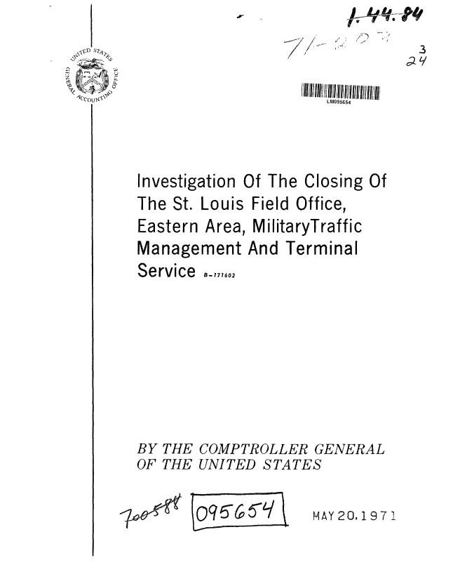 handle is hein.gao/gaobaafki0001 and id is 1 raw text is: 



LM095654


1C'Cou


Investigation


Of The


Closing


The St.


Louis Field Office,


Eastern Area, MilitaryTraffic


Management


Service


BY
OF


THE
THE


And Terminal


B- 177602







COMPTROLLER GENERAL
UNITED STATES


0q6(0


MAY 20,197 1


Of


