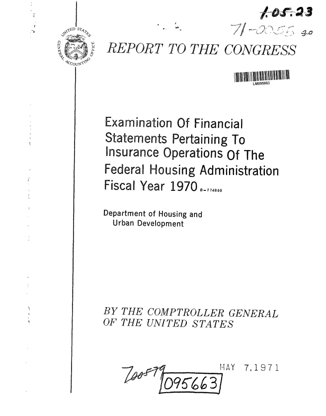 handle is hein.gao/gaobaafkq0001 and id is 1 raw text is: 


1qcl4


TO THE


     ,77/ - , -0

CONGRESS


                         LM095663


Examination Of Financial
Statements Pertaining To
Insurance Operations Of The
Federal Housing Administration


Fiscal Year


1970B-7,,4860


Department of Housing and
  Urban Development


BY THE
OF THE


COMPTROLLER GENERAL
UNITED STATES


HAY 7,1971


REPORT


I


I


Oq!5 6 6 3


