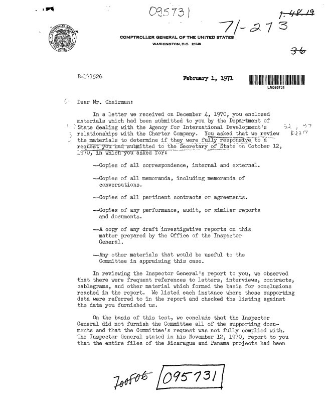 handle is hein.gao/gaobaafmq0001 and id is 1 raw text is: 




COMPTROLLER GENERAL OF THE UNITED STATES
          WASHINGTON, D.C. 20548


February 1, 1971


LM095731


Dear Mr. Chairman:


     In a letter we received on December 4, 1970, you enclosed
materials which had been submitted to you by the Department of
State dealing with the Agency for International Development's
relationships with the Charter Company. You asked that we review
the materials to determine if they were fully responsive to a
request yo -ha&-su    ~ 0tted to the- Secretary of State on October 12,
19707        y----- aa-fr


     --Copies of all correspondence, internal and external.

     --Copies of all memoranda, including memoranda of
       conversations.

     --Copies of all pertinent contracts or agreements.

     --Copies of any performance, audit, or similar reports
       and documents.

     --A copy of any draft investigative reports on this
       matter prepared by the Office of the Inspector
       General.

     --Any other materials that would be useful to the
       Committee in appraising this case.

     In reviewing the Inspector General's report to you, we observed
that there were frequent references to letters, interviews, contracts,
cablegrams, and other material which formed the basis for conclusions
reached in the report. We listed each instance where these supporting
data were referred to in the report and checked the listing against
the data you furnished us.

     On the basis of this test, we conclude that the Inspector
General did not furnish the Committee all of the supporting docu-
ments and that the Committee's request was not fully complied with.
The Inspector General stated in his November 12, 1970, report to you
that the entire files of the Nicaragua and Panama projects had been






                  ~#?~ 70573/ f


B-171526


)  -<7


    114

73


