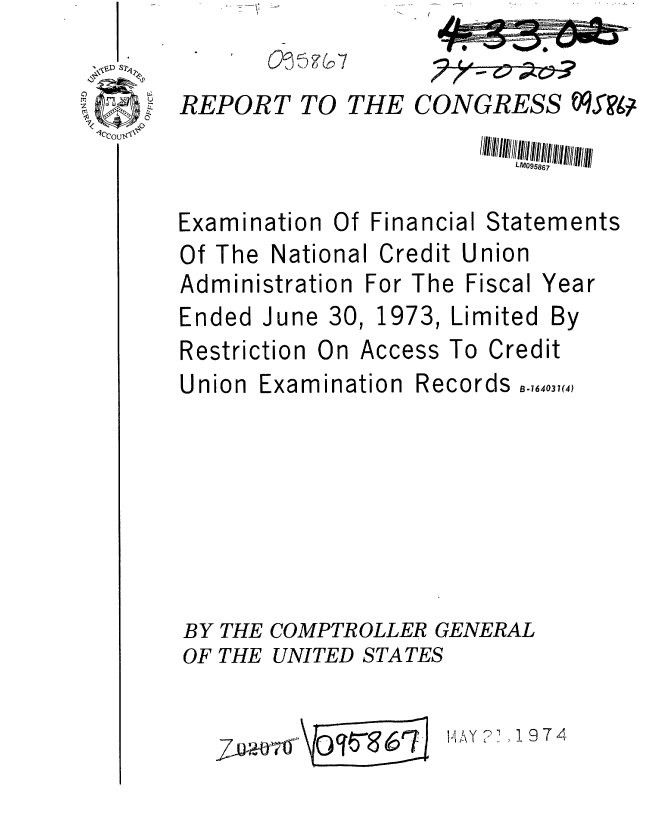 handle is hein.gao/gaobaafqh0001 and id is 1 raw text is: 

REPORT TO


THE


CONGRESS tOVW94


LML'05867


Examination Of Financial
Of The National Credit U


Statements
nion


Administration For The


Fiscal


Ended June 30,


1973,


Limited


Restriction


On Access To Credit


Union


Examination


Records


BY THE COMPTROLLER GENERAL
OF THE UNITED STATES


7w~*a6 '


14AY ? , 19 7 4


Year


By


B .164031(4)


00 :  ') 2, G -1


