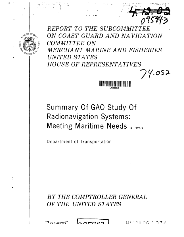 handle is hein.gao/gaobaafsj0001 and id is 1 raw text is: 


REPORT TO THE SUBCOMMITTEE
ON COAST GUARD AND NAVIGATION
COMMITTEE ON
MERCHANT MARINE AND FISHERIES
UNITED STATES
HOUSE OF REPRESENTATIVES


                 LM095943


Summary


Of GAO Study


Radionavigation Systems:
Meeting Maritime Needs


B f

8 - 180715


Department of Transportation







BY THE COMPTROLLER GENERAL
OF THE UNITED STATES


'.',,,,q .7 .


-4    -


\D T.,~


(


--7n taerT


