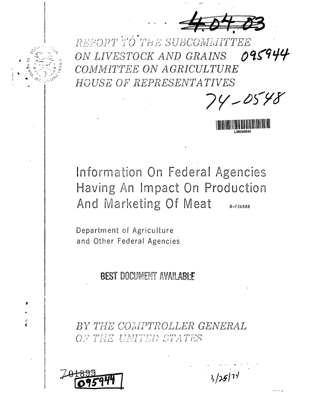 handle is hein.gao/gaobaafsk0001 and id is 1 raw text is: 




    --'S
    A - -
 /
 / -
 Cr ~>
 .4
























-  I


4? L O T3OTH1 S            T/B CO MITTE
ON LIVESTOCK AND GRAINS          L q9qq-
COMMIT TEE ON AGRICULTURE
HOUSE OF REPRESENTATIVES




                         lllIIIIIlll lllllill 1111  111tl  l iiilll
                            LM095944




Information On Federal Agencies

Having An impact On Production

And Marketing Of Meat        B.,3,88


Department of Agriculture
and Other Federal Agencies



     BEST DOCIh'ENT AlALBE


BY
5-f- 1-


TE 7n 1L           GE-.. ATE R AL
rny7  T Tyr .A ,--rrsrl ~ fl ( rr.i  , -,


