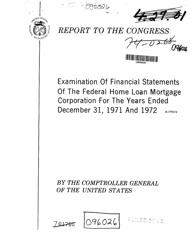 handle is hein.gao/gaobaafvd0001 and id is 1 raw text is: 

REPORT


TO THE CONGRESS


                    LM096026 tatements

Examination Of Financial Statements


Of The Federal Home Loan


Corporation For The


December 31


Mortgage


Years Ended


1971 And


1972


B.779372


BY THE COMPTROLLER GENERAL
OF THE UNITED STATES


2-~0-


I -3 1 0


ft,,- *, C
I   :~
        '-9


