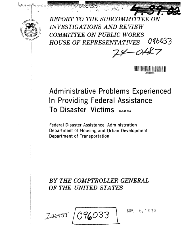 handle is hein.gao/gaobaafvg0001 and id is 1 raw text is: 

REPORT TO THE SUBCOMMITTEE ON
INVESTIGATIONS AND REVIEW


COMMITTEE ON PUBLIC WORKS
HOUSE OF REPRESENTATIVES


oqb'cJ33


                              LM096033


Administrative Problems Experienced
In Providing Federal Assistance


To Disaster


Victims B-,,,,9


Federal Disaster Assistance Administration
Department of Housing and Urban Development
Department of Transportation






BY THE COMPTROLLER GENERAL
OF THE UNITED STATES


N . 5. 1973


