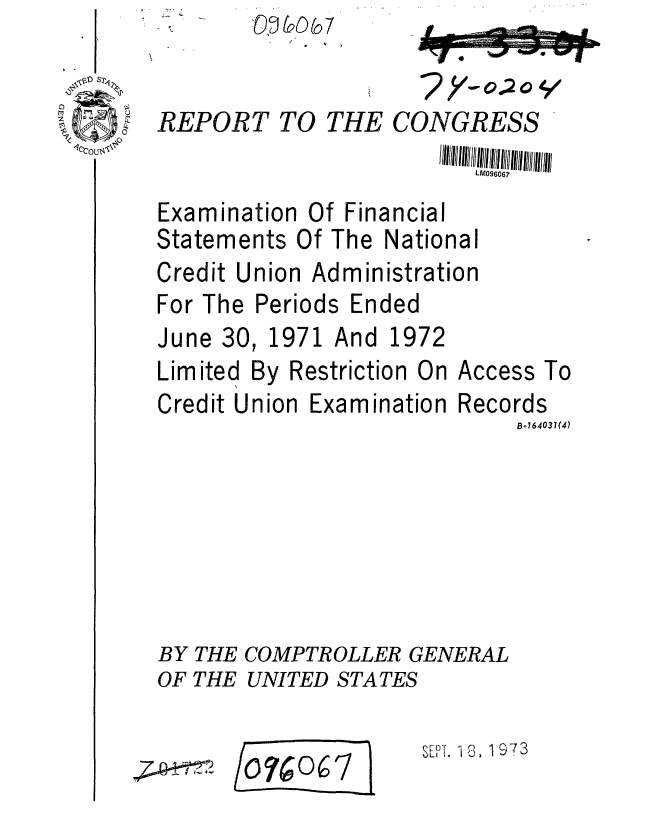 handle is hein.gao/gaobaafwf0001 and id is 1 raw text is: 
REPORT TO THE CONGRESS
                         LM096067


Examination Of Financial


Statements Of The


National


Credit Union Administration


For The
June 30


Periods Ended
1971 And 1972


Limited By F
Credit Union


lestriction On
Examination


Access To
Records
     Bo164031(4)


BY THE COMPTROLLER GENERAL
OF THE UNITED STATES


/o074oc


SET7 8A 973


(o 5 7


- 1


7 e7.-  -, I  ,- - -


