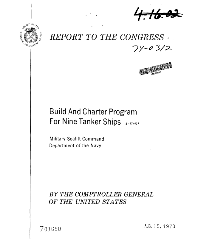 handle is hein.gao/gaobaafxe0001 and id is 1 raw text is: 
I  If A A


V


I ~ ~


REPORT TO THE CONGRESS

                          ?y 10101


Build And Charter Program


For Nine Tanker Ships


B-774839


Military Sealift Command
Department of the Navy






BY THE COMPTROLLER GENERAL
OF THE UNITED STATES


AUG. 1 5, 1 973


7o1b50


11


