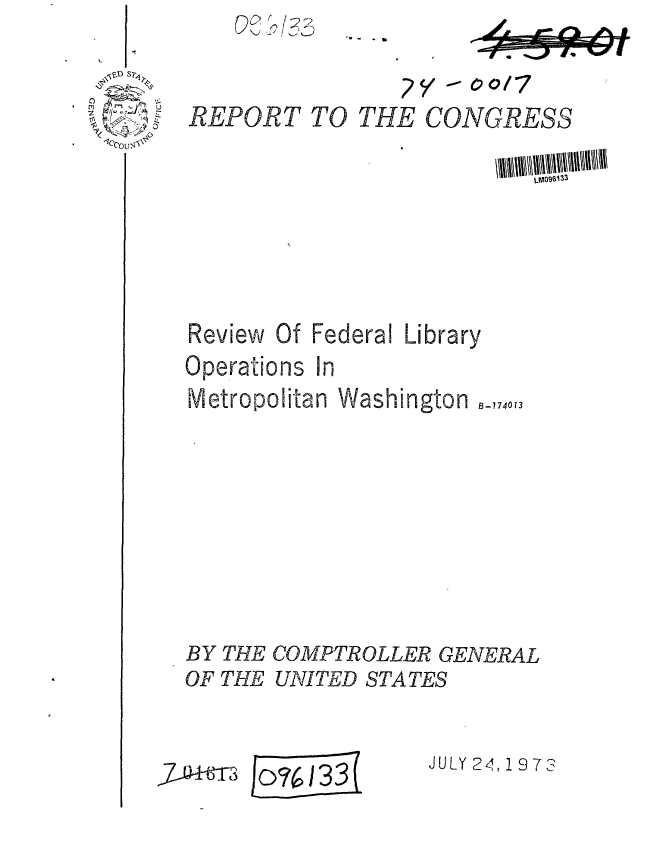 handle is hein.gao/gaobaafye0001 and id is 1 raw text is: I


REPORT


Review


Of Federal Library


Operations In
Metropolitan Washington


BY THE COMPTROLLER GENERAL


OF THE


UNITED STATES


Ico%:/6133(


JULY 24, 1 97 3


~C 3Km)


- - a


       2/ - co/7
TO THE CONGRESS


8-174013


'A


,7- m


