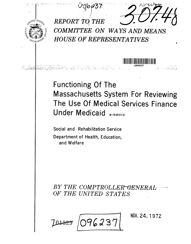 handle is hein.gao/gaobaagbb0001 and id is 1 raw text is: \ Ii S2

     c


... ......


REPORT TO THE           o
COMMITTEE ON WAYS AND MEANS
HO USE OF REPRESENTATIVES


LM096237


Functioning Of The
Massachusetts System


The Use Of Medical Services
Under Medicaid    .,(3)

Social and Rehabilitation Service
Department of Health, Education,
  and Welfare


BY
OF


THE
THE


COMP TR OLLER- ENERA L- ----
UNITED STATES


NOV.,24. 1 972


/09C 73 7


ft


For Reviewing


Finance


P4-a-2s


