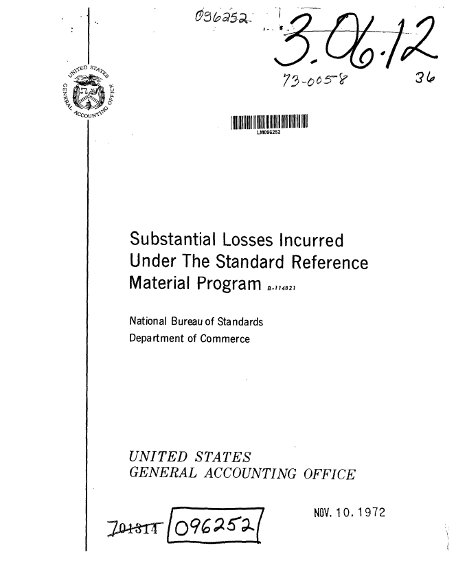 handle is hein.gao/gaobaagbm0001 and id is 1 raw text is: 





                 LM096252





Substantial Losses Incurred
Under The Standard Reference
Material Program ,.,,,2,

National Bureau of Standards
Department of Commerce






UNITED STATES
GENERAL ACCOUNTING OFFICE


NOV. 10. 1972


& 00
        % / z
        5- ?       2(0


7D+fffr


