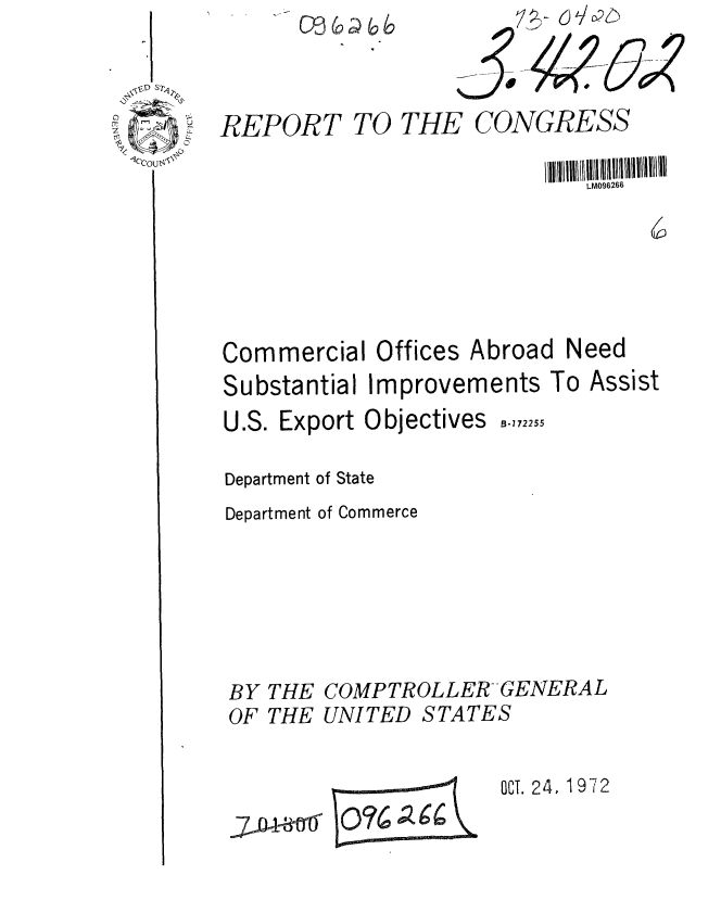 handle is hein.gao/gaobaagby0001 and id is 1 raw text is: 7e- 616


REPORT


TO THE CONGRESS


                             t.M096266






Commercial Offices Abroad Need
Substantial Improvements To Assist


U.S. Export Objectives


B-172255


Department of State
Department of Commerce






BY THE COMPTROLLER GENERAL


OF THE UNITED


STATES


OCT. 24, 1972


J~O4-~ti~


E 0% 016g


