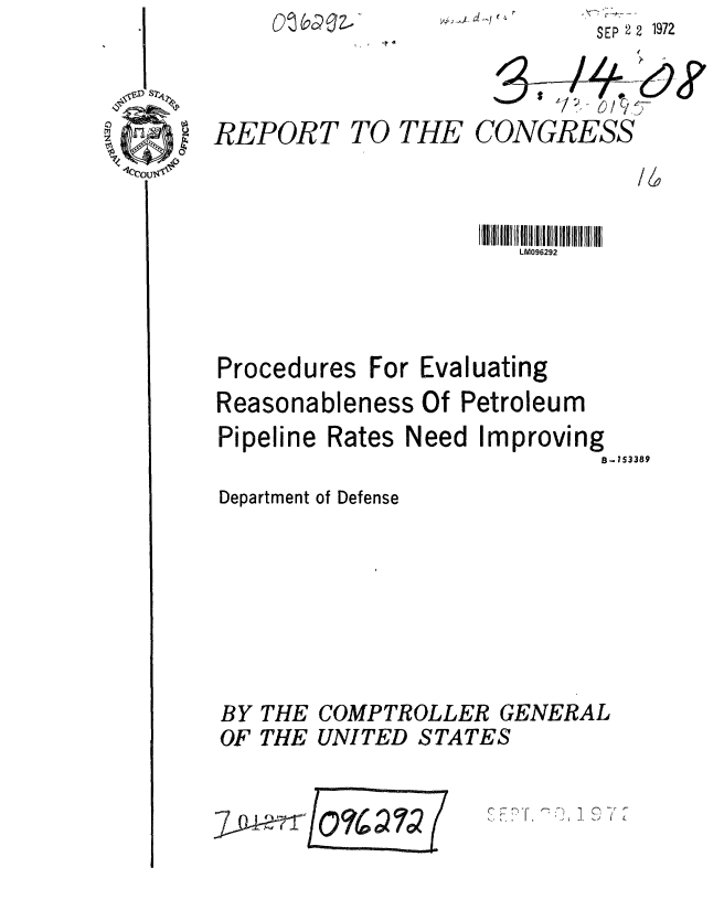 handle is hein.gao/gaobaagcs0001 and id is 1 raw text is: V~)-J


SEP 2 2 1972


REPORT


TO THE


CONGRESS


LM096292


Procedures


For Evaluating


Reasonableness Of Petroleum
Pipeline Rates Need Improving
                             B-153389


Department of Defense


COMPTROLLER GENERAL
UNITED STATES


' Fr- -''j 1 - -


BY
OF


THE
THE


K


