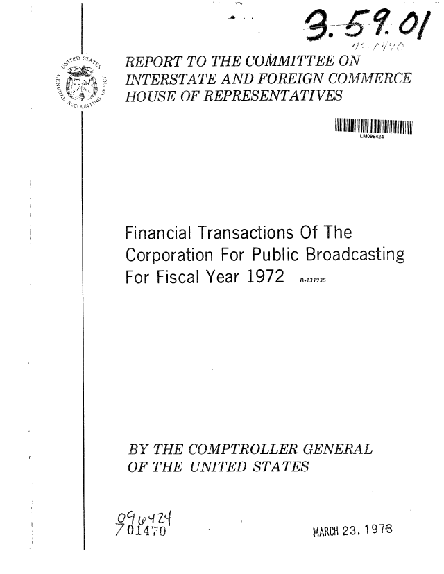handle is hein.gao/gaobaaggo0001 and id is 1 raw text is: 
                           -7/ '/ l . j-:'
REPORT TO THE COMMITTEE ON
INTERSTATE AND FOREIGN COMMERCE
HOUSE OF REPRESENTATIVES

                            LM096424





Financial Transactions Of The


Corporation


For Public Broadcasting


For Fiscal Year 1972


B-131935


  BY THE COMPTROLLER GENERAL
  OF THE UNITED STATES


7 0 1 4'               MARCH 23. 197-3


11cc ru 1


