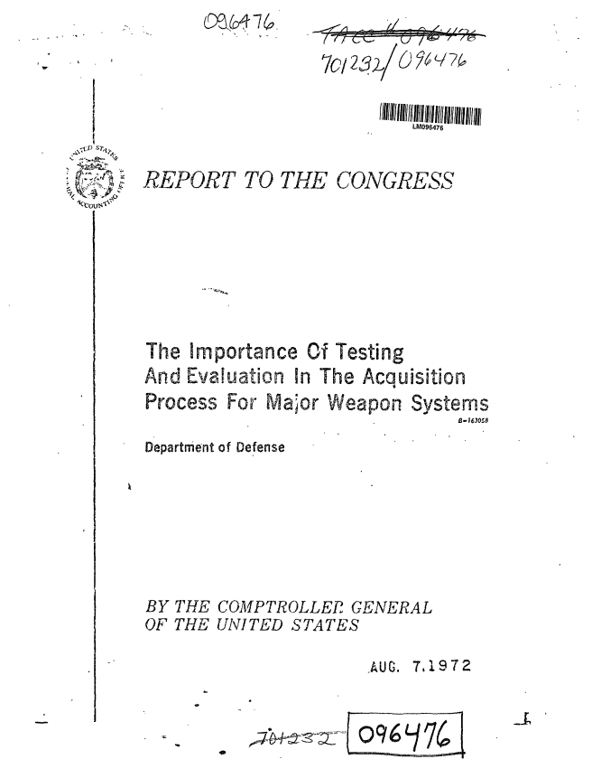 handle is hein.gao/gaobaagia0001 and id is 1 raw text is: 
                           LM096476


REPORT TO THE CONGRESS


The Importance Of Testing
And Evaluation In The Acquisition


Process For Malor


Weapon Systems
             13-16305,8


Department of Defense







BY THE COMPTROLLER GENERAL
OF THE UNITED STATES

                      . AUG. 7,1972


  C.-.,.

~
Ck~:ous.~v


70/ 23)1 O 74


