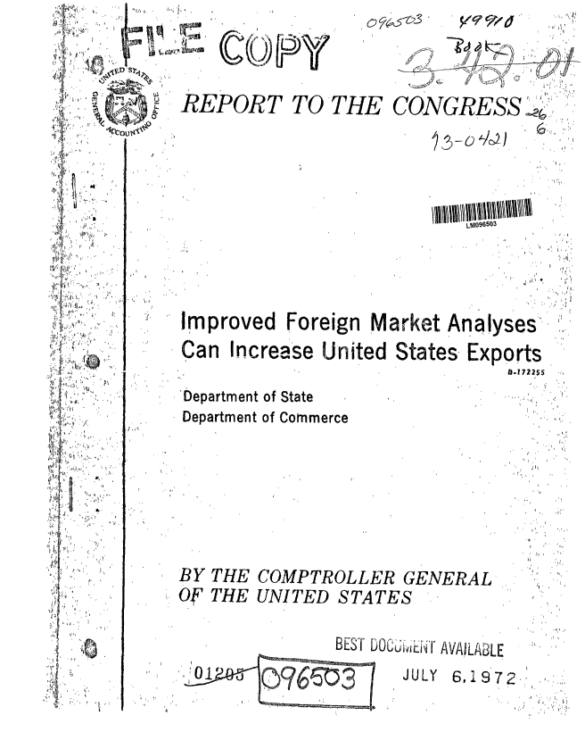 handle is hein.gao/gaobaagir0001 and id is 1 raw text is: 



REPORT


TO'T


' ' ,i 3,


                           LM096503




Improved Foreign Market Analyses,
Can Increase United States Exports
        .,  '                 IO,1722 5 ,.


Department of State
Department of Commerce


THE COMPTROLLER GENERAL
THE UNITED STATES


OCiviE-Tr AVAILABLE
  JULY 6,1972,:'


BY
Of


01
         070503


          ,' w     '
      -   . ;2

ICONGRESS ..



