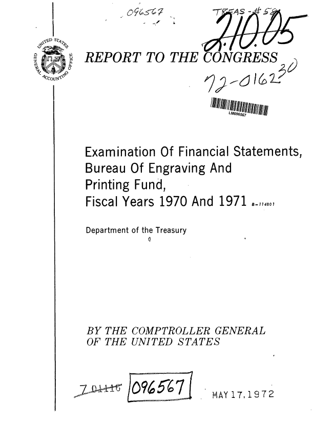 handle is hein.gao/gaobaaglb0001 and id is 1 raw text is: 


REPORT TO THE CONGRESS





Examination Of Financial Statements,
Bureau Of Engraving And
Printing Fund,


Fiscal Years


1970 And


1971 -11480,


Department of the Treasury
         01





BY THE COMPTROLLER GENERAL
OF THE UNITED STATES


/o9~7


MAY 17,19 7 2


