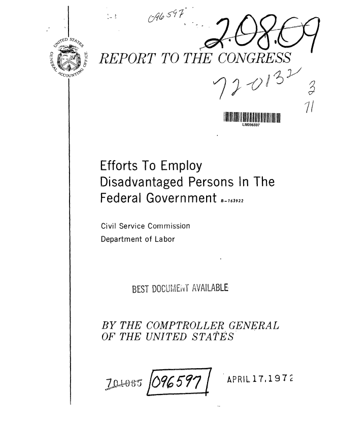 handle is hein.gao/gaobaagmf0001 and id is 1 raw text is: 

i D S

11co


REPORT TO THE CONGRESS



                        IIllIIIIIIIIIIIIIIIIII 11  11111 11111 11111  il
                            LM096597



Efforts To Employ
Disadvantaged Persons In The
Federal Government -,63922

Civil Service Commission
Department of Labor



       BEST DOCUMI E'T AVAILABLE


BY
OF


THE
THE


COMPTROLLER GENERAL
UNITED STApES


IO9~ 577 (


APRIL17,1972


jDwt:;),'5


