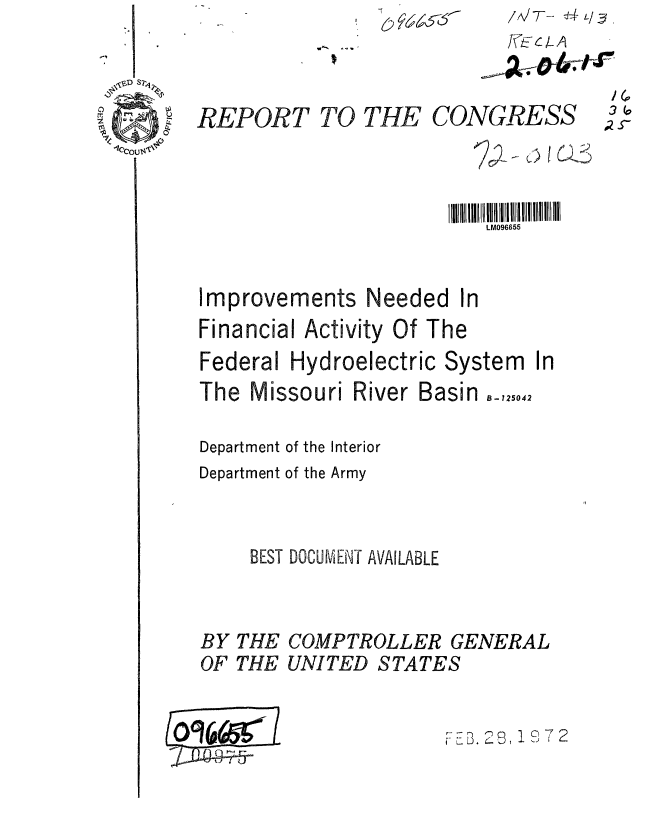 handle is hein.gao/gaobaagol0001 and id is 1 raw text is: o


REPORT TO THE CONGRESS



                       IIIII  tilll II11Il lll lll l ll  1  II111I
                           LM096655


Improvements Needed In
Financial Activity Of The
Federal Hydroelectric System In
The Missouri River Basin    ..042

Department of the Interior
Department of the Army


     BEST DOCUMENT AVAILABLE


BY
OF


THE
THE


COMPTROLLER GENERAL
UNITED STATES


0961


~c)Q1c~72


/A/T-- 4t/~


1
,27


