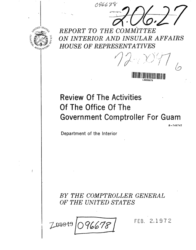 handle is hein.gao/gaobaagpi0001 and id is 1 raw text is: 


REPORT TO THE COMMITTEE
ON INTERIOR AND INSULAR AFFAIRS
HOUSE OF REPRESENTATIVES


)v


6


/


                     1/111  11  i  11  I IIIIIllll llI llllhIIIIllIlIll
                         LM096678


Review Of The Activities
Of The Office Of The
Government Comptroller For Guam
                                B-746742
Department of the Interior








BY THE COMPTROLLER GENERAL
OF THE UNITED STATES


FEB. 2,1972


E 0 ?661F


